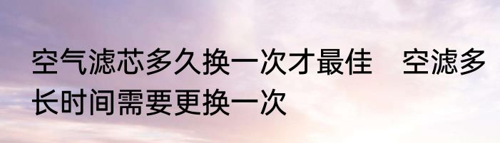 空气滤芯多久换一次才最佳　空滤多长时间需要更换一次