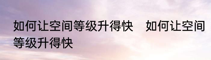 如何让空间等级升得快　如何让空间等级升得快