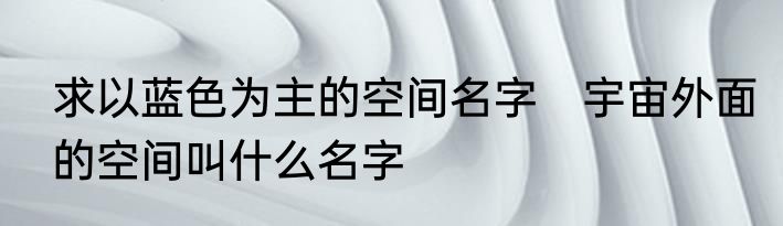 求以蓝色为主的空间名字　宇宙外面的空间叫什么名字