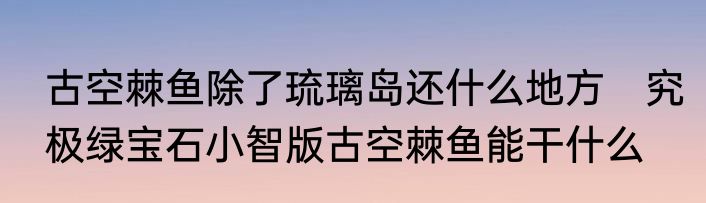 古空棘鱼除了琉璃岛还什么地方　究极绿宝石小智版古空棘鱼能干什么