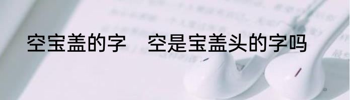 空宝盖的字　空是宝盖头的字吗