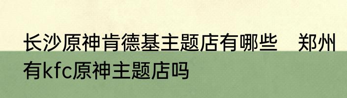 长沙原神肯德基主题店有哪些　郑州有kfc原神主题店吗