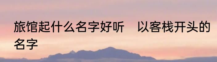 旅馆起什么名字好听　以客栈开头的名字