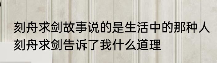刻舟求剑故事说的是生活中的那种人　刻舟求剑告诉了我什么道理