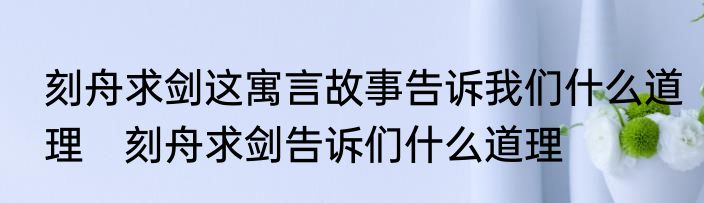 刻舟求剑这寓言故事告诉我们什么道理　刻舟求剑告诉们什么道理
