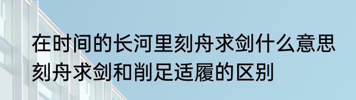 在时间的长河里刻舟求剑什么意思　刻舟求剑和削足适履的区别