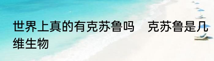 世界上真的有克苏鲁吗　克苏鲁是几维生物