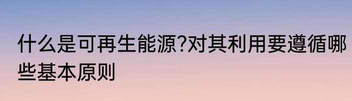 什么是可再生能源?对其利用要遵循哪些基本原则