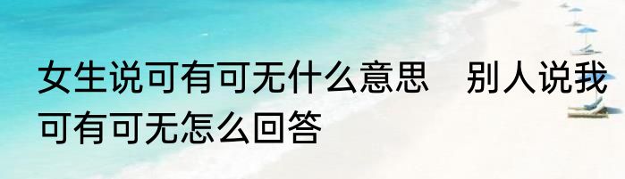 女生说可有可无什么意思　别人说我可有可无怎么回答