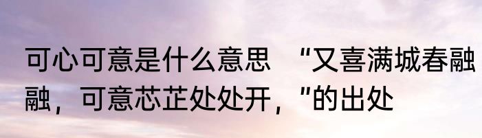 可心可意是什么意思　“又喜满城春融融，可意芯芷处处开，”的出处
