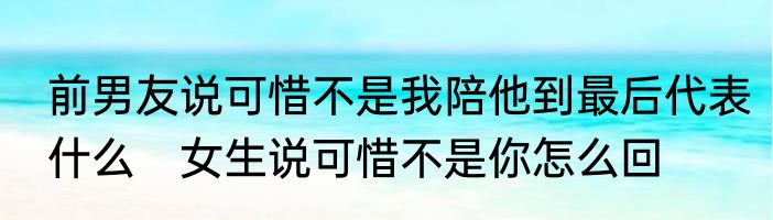 前男友说可惜不是我陪他到最后代表什么　女生说可惜不是你怎么回