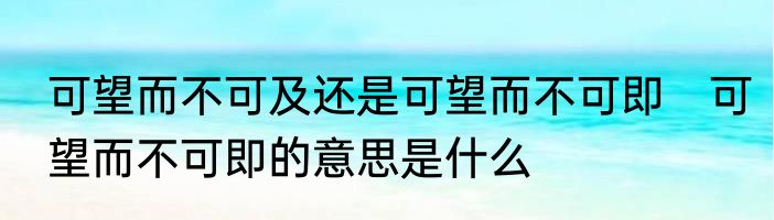 可望而不可及还是可望而不可即　可望而不可即的意思是什么