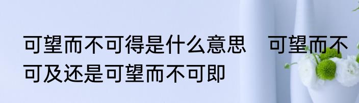 可望而不可得是什么意思　可望而不可及还是可望而不可即