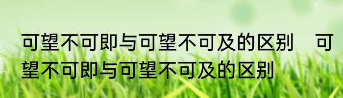 可望不可即与可望不可及的区别　可望不可即与可望不可及的区别
