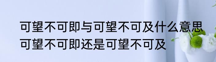 可望不可即与可望不可及什么意思　可望不可即还是可望不可及