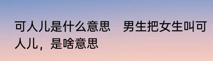 可人儿是什么意思　男生把女生叫可人儿，是啥意思
