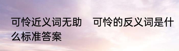 可怜近义词无助　可怜的反义词是什么标准答案