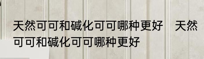 天然可可和碱化可可哪种更好　天然可可和碱化可可哪种更好