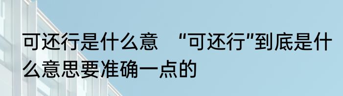 可还行是什么意　“可还行”到底是什么意思要准确一点的