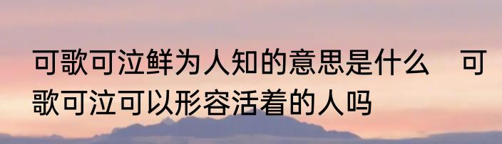 可歌可泣鲜为人知的意思是什么　可歌可泣可以形容活着的人吗