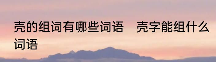 壳的组词有哪些词语　壳字能组什么词语