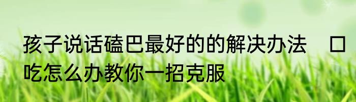 孩子说话磕巴最好的的解决办法　口吃怎么办教你一招克服
