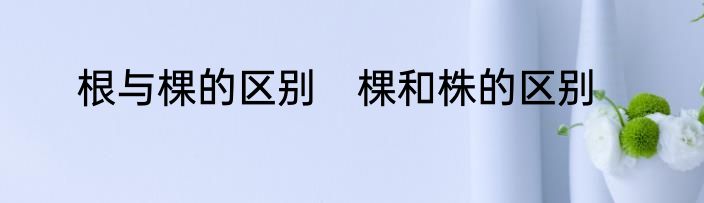 根与棵的区别　棵和株的区别