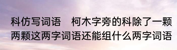 科仿写词语　柯木字旁的科除了一颗两颗这两字词语还能组什么两字词语