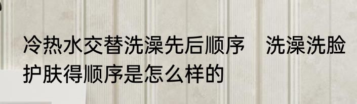 冷热水交替洗澡先后顺序　洗澡洗脸护肤得顺序是怎么样的