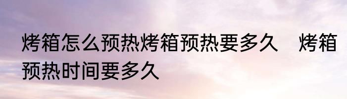 烤箱怎么预热烤箱预热要多久　烤箱预热时间要多久