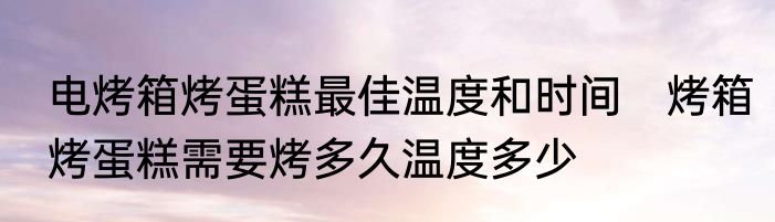 电烤箱烤蛋糕最佳温度和时间　烤箱烤蛋糕需要烤多久温度多少