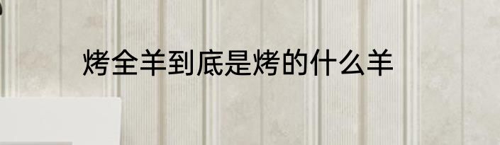 烤全羊到底是烤的什么羊