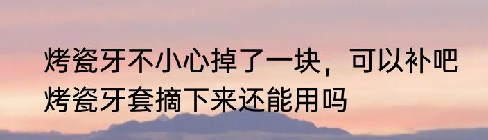 烤瓷牙不小心掉了一块，可以补吧　烤瓷牙套摘下来还能用吗