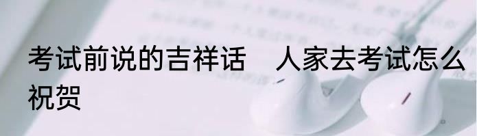 考试前说的吉祥话　人家去考试怎么祝贺
