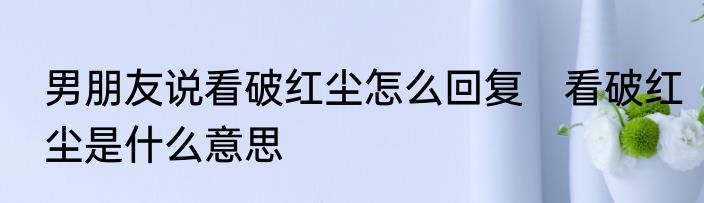 男朋友说看破红尘怎么回复　看破红尘是什么意思