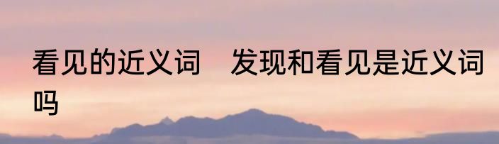 看见的近义词　发现和看见是近义词吗