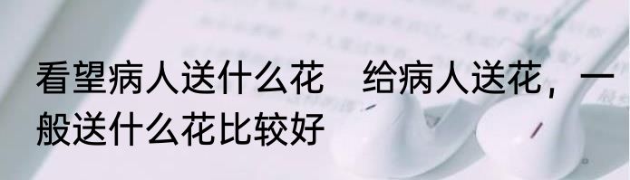 看望病人送什么花　给病人送花，一般送什么花比较好