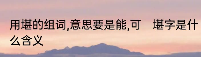 用堪的组词,意思要是能,可　堪字是什么含义