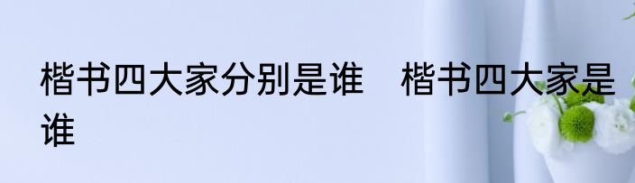 楷书四大家分别是谁　楷书四大家是谁