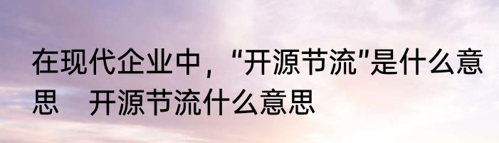 在现代企业中，“开源节流”是什么意思　开源节流什么意思