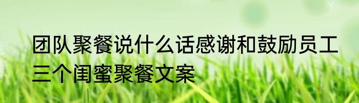 团队聚餐说什么话感谢和鼓励员工　三个闺蜜聚餐文案