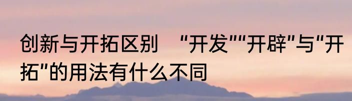 创新与开拓区别　“开发”“开辟”与“开拓”的用法有什么不同