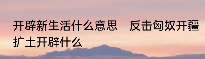 开辟新生活什么意思　反击匈奴开疆扩土开辟什么