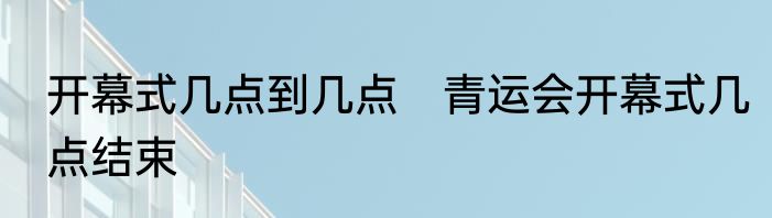 开幕式几点到几点　青运会开幕式几点结束