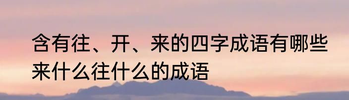 含有往、开、来的四字成语有哪些　来什么往什么的成语