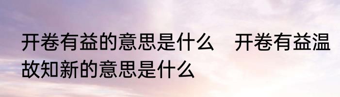 开卷有益的意思是什么　开卷有益温故知新的意思是什么