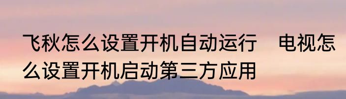 飞秋怎么设置开机自动运行　电视怎么设置开机启动第三方应用