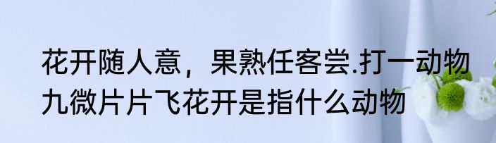 花开随人意，果熟任客尝.打一动物　九微片片飞花开是指什么动物