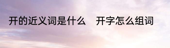 开的近义词是什么　开字怎么组词