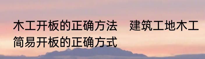 木工开板的正确方法　建筑工地木工简易开板的正确方式